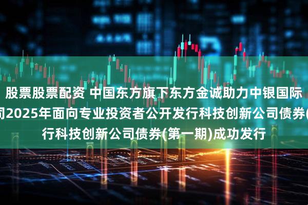 股票股票配资 中国东方旗下东方金诚助力中银国际证券股份有限公司2025年面向专业投资者公开发行科技创新公司债券(第一期)成功发行
