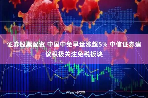 证券股票配资 中国中免早盘涨超5% 中信证券建议积极关注免税板块