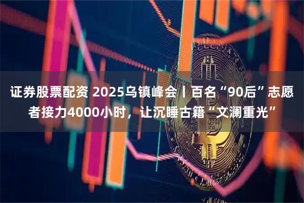 证券股票配资 2025乌镇峰会丨百名“90后”志愿者接力4000小时，让沉睡古籍“文澜重光”