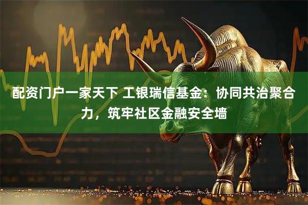 配资门户一家天下 工银瑞信基金：协同共治聚合力，筑牢社区金融安全墙