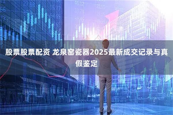 股票股票配资 龙泉窑瓷器2025最新成交记录与真假鉴定