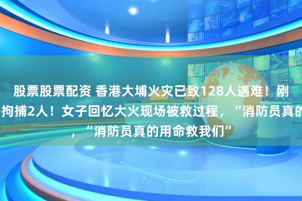 股票股票配资 香港大埔火灾已致128人遇难！刚刚，廉政公署拘捕2人！女子回忆大火现场被救过程，“消防员真的用命救我们”