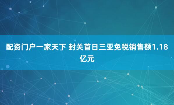 配资门户一家天下 封关首日三亚免税销售额1.18亿元