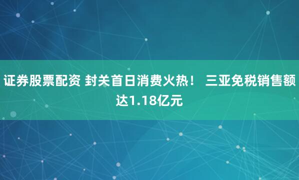 证券股票配资 封关首日消费火热！ 三亚免税销售额达1.18亿元