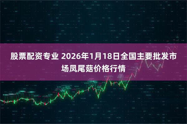 股票配资专业 2026年1月18日全国主要批发市场凤尾菇价格行情