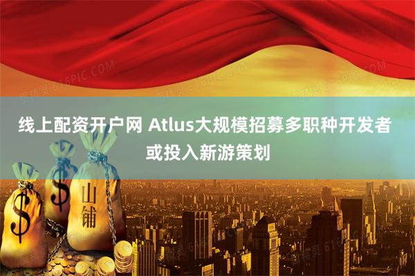 线上配资开户网 Atlus大规模招募多职种开发者 或投入新游策划
