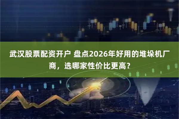武汉股票配资开户 盘点2026年好用的堆垛机厂商，选哪家性价比更高？