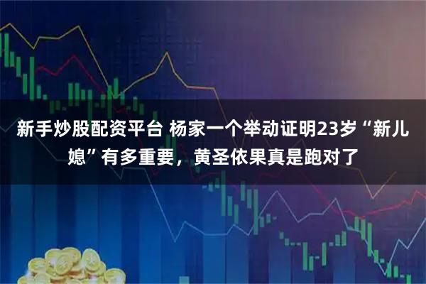 新手炒股配资平台 杨家一个举动证明23岁“新儿媳”有多重要，黄圣依果真是跑对了