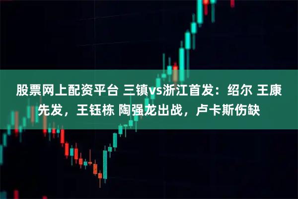 股票网上配资平台 三镇vs浙江首发：绍尔 王康先发，王钰栋 陶强龙出战，卢卡斯伤缺