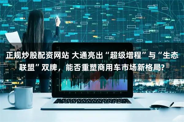 正规炒股配资网站 大通亮出“超级增程”与“生态联盟”双牌，能否重塑商用车市场新格局?