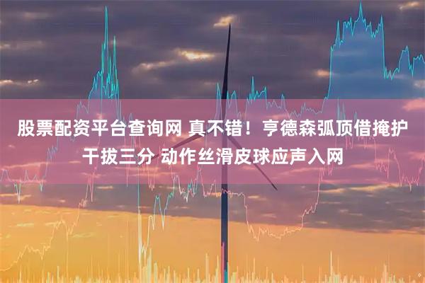 股票配资平台查询网 真不错！亨德森弧顶借掩护干拔三分 动作丝滑皮球应声入网