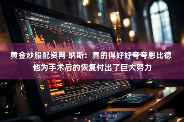 黄金炒股配资网 纳斯：真的得好好夸夸恩比德 他为手术后的恢复付出了巨大努力