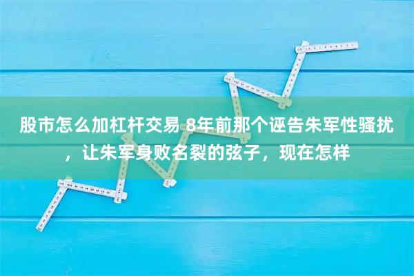 股市怎么加杠杆交易 8年前那个诬告朱军性骚扰，让朱军身败名裂的弦子，现在怎样