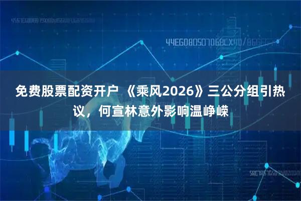 免费股票配资开户 《乘风2026》三公分组引热议，何宣林意外影响温峥嵘