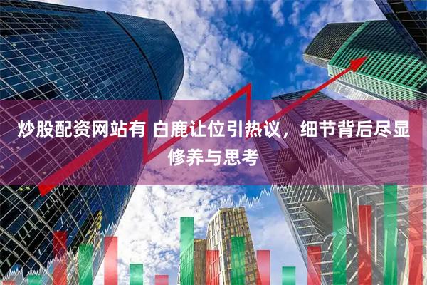 炒股配资网站有 白鹿让位引热议，细节背后尽显修养与思考