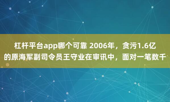 杠杆平台app哪个可靠 2006年，贪污1.6亿的原海军副司令员王守业在审讯中，面对一笔数千