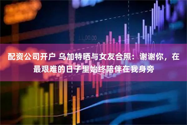 配资公司开户 乌加特晒与女友合照：谢谢你，在最艰难的日子里始终陪伴在我身旁