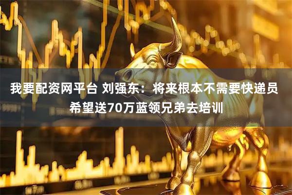 我要配资网平台 刘强东：将来根本不需要快递员 希望送70万蓝领兄弟去培训