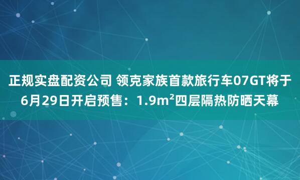 正规实盘配资公司 领克家族首款旅行车07GT将于6月29日开启预售：1.9m²四层隔热防晒天幕