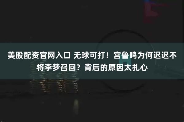 美股配资官网入口 无球可打！宫鲁鸣为何迟迟不将李梦召回？背后的原因太扎心