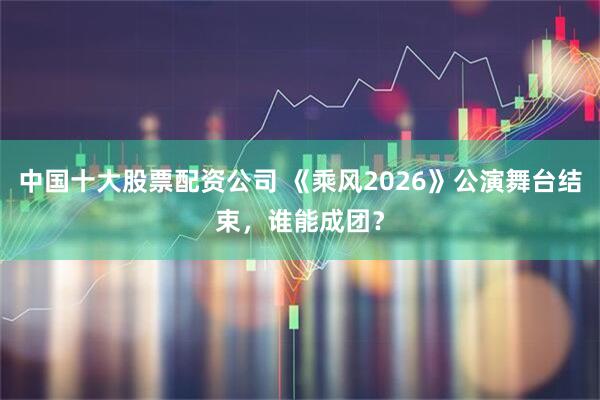 中国十大股票配资公司 《乘风2026》公演舞台结束，谁能成团？