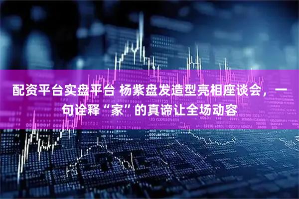 配资平台实盘平台 杨紫盘发造型亮相座谈会，一句诠释“家”的真谛让全场动容