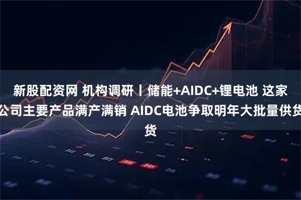 新股配资网 机构调研丨储能+AIDC+锂电池 这家公司主要产品满产满销 AIDC电池争取明年大批量供货