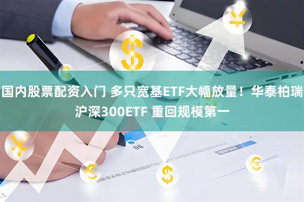 国内股票配资入门 多只宽基ETF大幅放量！华泰柏瑞沪深300ETF 重回规模第一