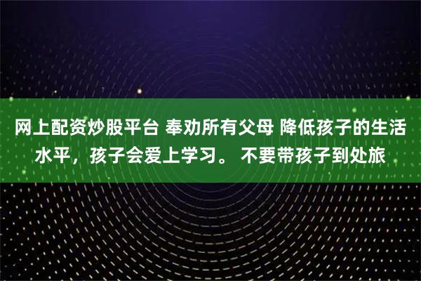 网上配资炒股平台 奉劝所有父母 降低孩子的生活水平，孩子会爱上学习。 不要带孩子到处旅