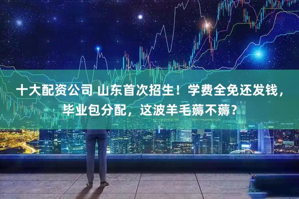 十大配资公司 山东首次招生！学费全免还发钱，毕业包分配，这波羊毛薅不薅？