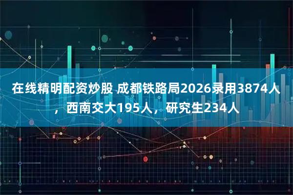在线精明配资炒股 成都铁路局2026录用3874人，西南交大195人，研究生234人