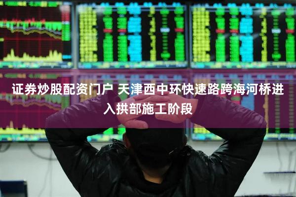 证券炒股配资门户 天津西中环快速路跨海河桥进入拱部施工阶段