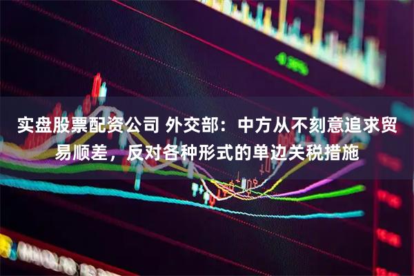 实盘股票配资公司 外交部：中方从不刻意追求贸易顺差，反对各种形式的单边关税措施