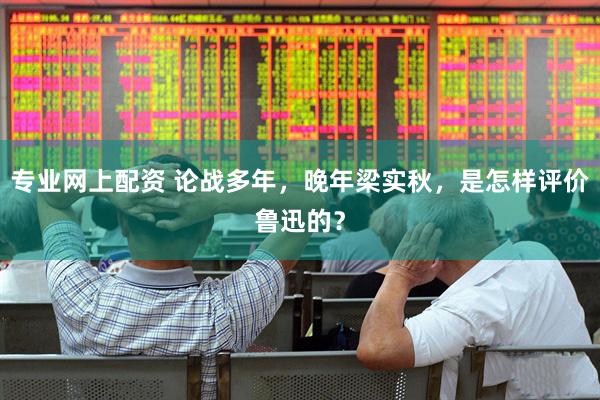 专业网上配资 论战多年，晚年梁实秋，是怎样评价鲁迅的？
