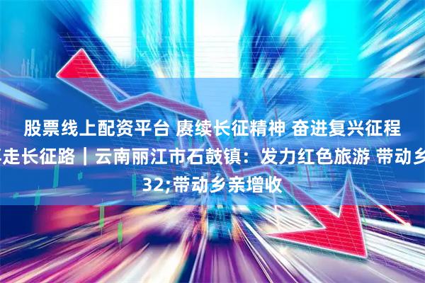 股票线上配资平台 赓续长征精神 奋进复兴征程·记者再走长征路｜云南丽江市石鼓镇：发力红色旅游 带动乡亲增收