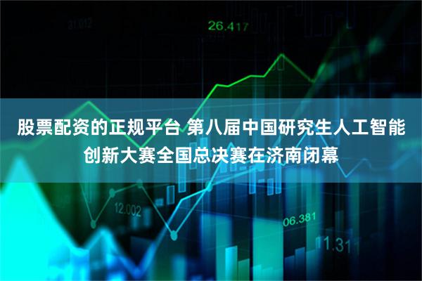 股票配资的正规平台 第八届中国研究生人工智能创新大赛全国总决赛在济南闭幕