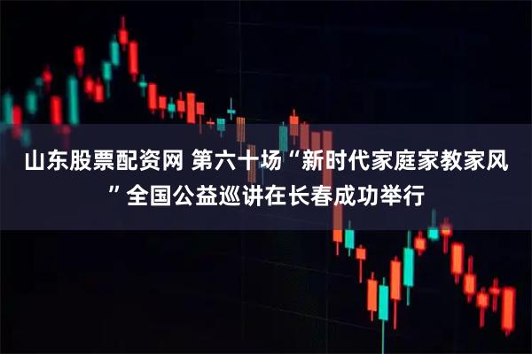 山东股票配资网 第六十场“新时代家庭家教家风”全国公益巡讲在长春成功举行